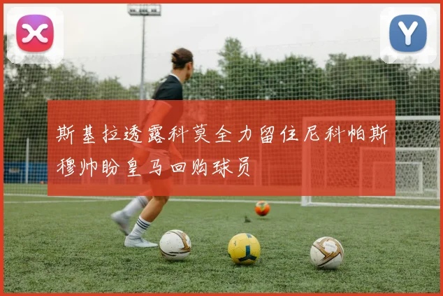 斯基拉透露科莫全力留住尼科帕斯穆帅盼皇马回购球员