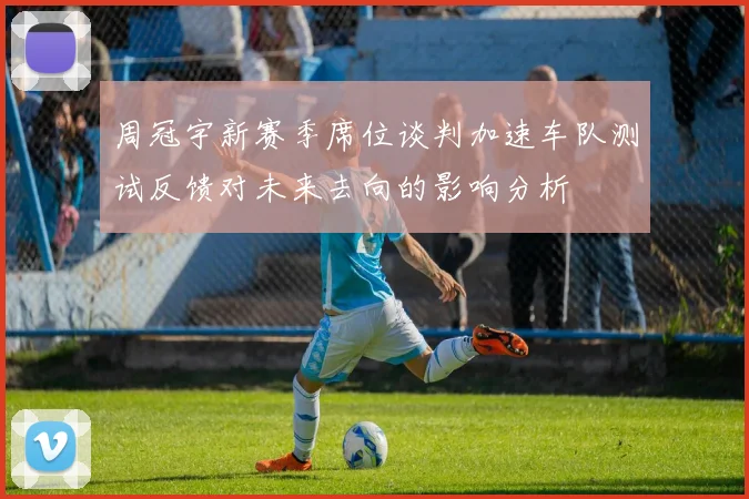 周冠宇新赛季席位谈判加速车队测试反馈对未来去向的影响分析