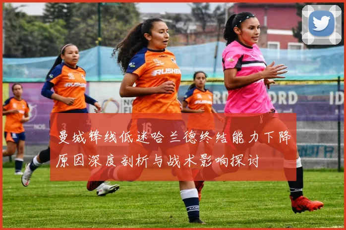 曼城锋线低迷哈兰德终结能力下降原因深度剖析与战术影响探讨