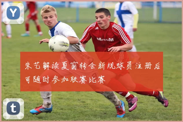 朱艺解读夏窗转会新规球员注册后可随时参加联赛比赛
