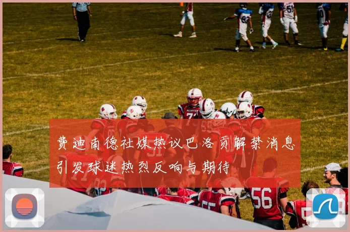 费迪南德社媒热议巴洛贡解禁消息引发球迷热烈反响与期待