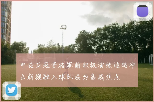 申花亚冠资格赛前积极演练边路冲击新援融入球队成为备战焦点
