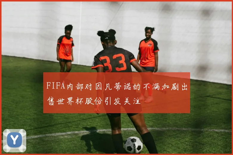 FIFA内部对因凡蒂诺的不满加剧出售世界杯股份引发关注