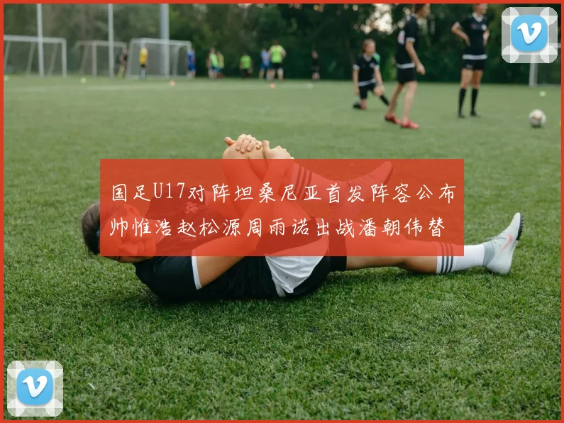 国足U17对阵坦桑尼亚首发阵容公布帅惟浩赵松源周雨诺出战潘朝伟替补