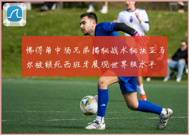 佛得角中场兄弟揭秘战术秘诀亚马尔被锁死西班牙展现世界级水平
