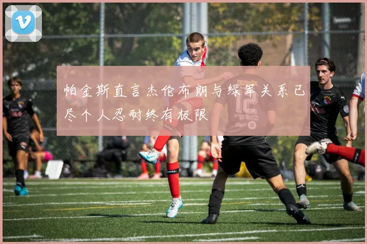 帕金斯直言杰伦布朗与绿军关系已尽个人忍耐终有极限