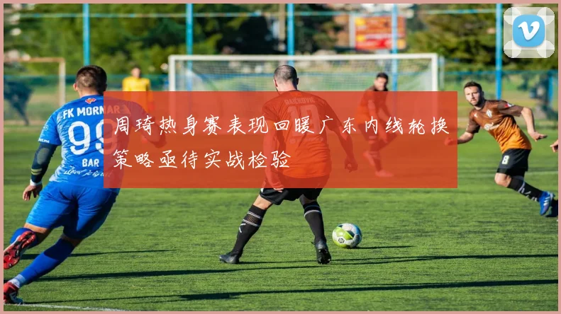 周琦热身赛表现回暖广东内线轮换策略亟待实战检验