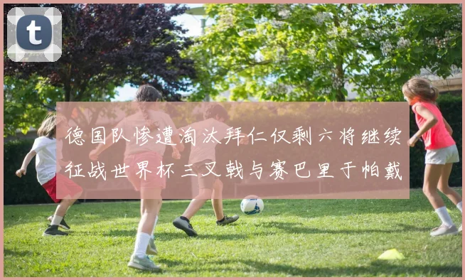 德国队惨遭淘汰拜仁仅剩六将继续征战世界杯三叉戟与赛巴里于帕戴维斯携手出战
