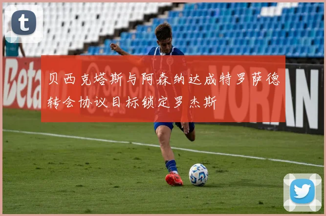 贝西克塔斯与阿森纳达成特罗萨德转会协议目标锁定罗杰斯