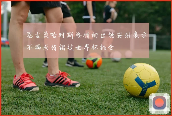 恩古莫哈对斯洛特的出场安排表示不满或将错过世界杯机会