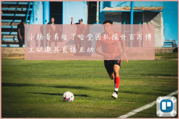小杨哥真给了哈登团队报价百万博主欲邀其直播互动