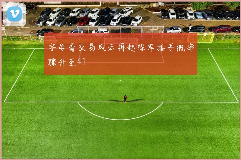 字母哥交易风云再起绿军接手概率骤升至41