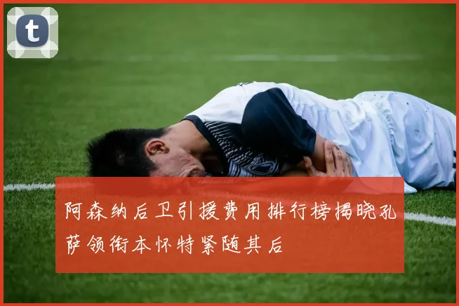 阿森纳后卫引援费用排行榜揭晓孔萨领衔本怀特紧随其后